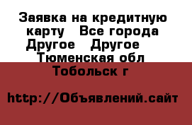 Заявка на кредитную карту - Все города Другое » Другое   . Тюменская обл.,Тобольск г.